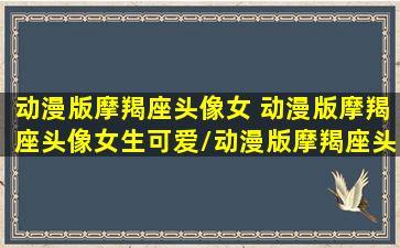 动漫版摩羯座头像女 动漫版摩羯座头像女生可爱/动漫版摩羯座头像女 动漫版摩羯座头像女生可爱-我的网站